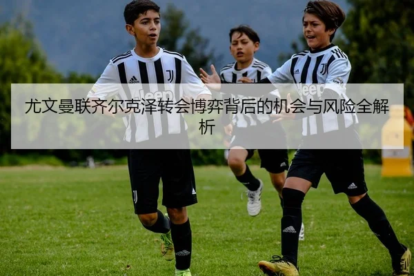 尤文曼联齐尔克泽转会博弈背后的机会与风险全解析